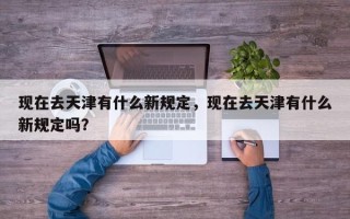 现在去天津有什么新规定，现在去天津有什么新规定吗？