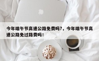 今年端午节高速公路免费吗?，今年端午节高速公路免过路费吗！