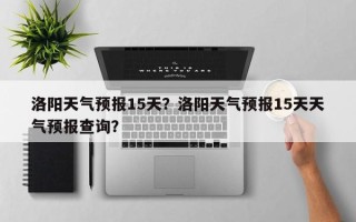 洛阳天气预报15天？洛阳天气预报15天天气预报查询？