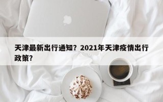 天津最新出行通知？2021年天津疫情出行政策？