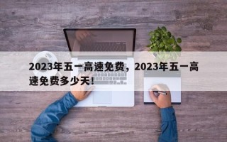 2023年五一高速免费，2023年五一高速免费多少天！