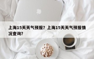 上海15天天气预报？上海15天天气预报情况查询？