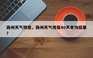 扬州天气预报，扬州天气预报40天查询结果？