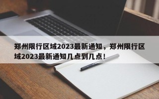 郑州限行区域2023最新通知，郑州限行区域2023最新通知几点到几点！