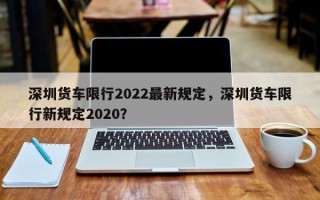 深圳货车限行2022最新规定，深圳货车限行新规定2020？