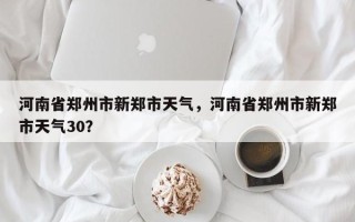 河南省郑州市新郑市天气，河南省郑州市新郑市天气30？