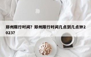 郑州限行时间？郑州限行时间几点到几点钟2023？