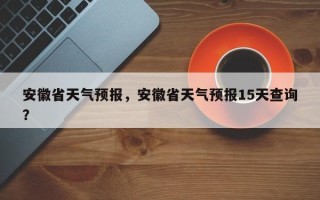 安徽省天气预报，安徽省天气预报15天查询？