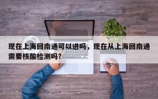 现在上海回南通可以进吗，现在从上海回南通需要核酸检测吗？