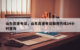 山东高速电话，山东高速电话服务热线24小时查询