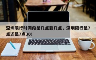 深圳限行时间段是几点到几点，深圳限行是7点还是7点30！