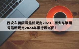 西安车辆限号最新规定2023，西安车辆限号最新规定2023年限行区域图？