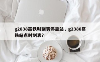 g2838高铁时刻表停靠站，g2388高铁站点时刻表？