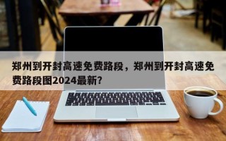 郑州到开封高速免费路段，郑州到开封高速免费路段图2024最新？