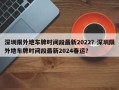 深圳限外地车牌时间段最新2022？深圳限外地车牌时间段最新2024春运？