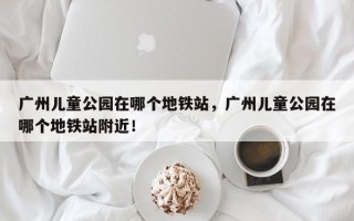 广州儿童公园在哪个地铁站，广州儿童公园在哪个地铁站附近！