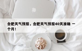 合肥天气预报，合肥天气预报40天准确 一个月！