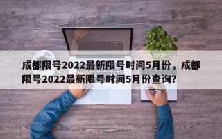 成都限号2022最新限号时间5月份，成都限号2022最新限号时间5月份查询？