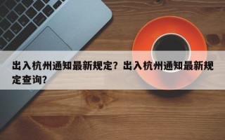 出入杭州通知最新规定？出入杭州通知最新规定查询？