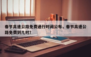 春节高速公路免费通行时间公布，春节高速公路免费到几时？