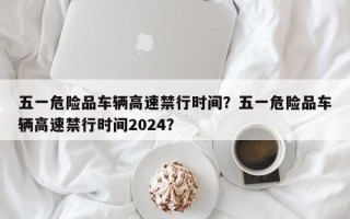 五一危险品车辆高速禁行时间？五一危险品车辆高速禁行时间2024？