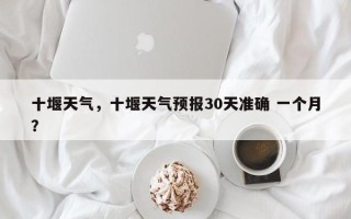 十堰天气，十堰天气预报30天准确 一个月？