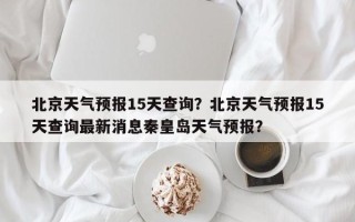 北京天气预报15天查询？北京天气预报15天查询最新消息秦皇岛天气预报？