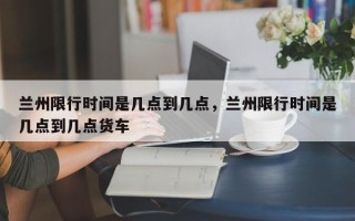 兰州限行时间是几点到几点，兰州限行时间是几点到几点货车