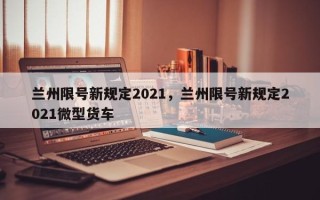 兰州限号新规定2021，兰州限号新规定2021微型货车