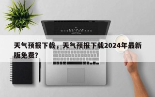 天气预报下载，天气预报下载2024年最新版免费？