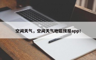 空间天气，空间天气地磁预报app！