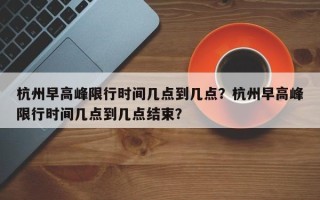 杭州早高峰限行时间几点到几点？杭州早高峰限行时间几点到几点结束？