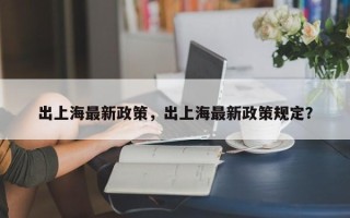 出上海最新政策，出上海最新政策规定？