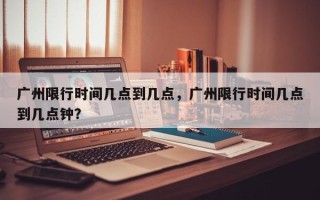 广州限行时间几点到几点，广州限行时间几点到几点钟？