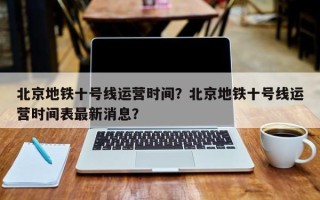 北京地铁十号线运营时间？北京地铁十号线运营时间表最新消息？