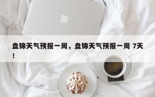 盘锦天气预报一周，盘锦天气预报一周 7天！