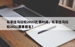 石家庄马拉松2023比赛时间，石家庄马拉松2021赛事报名？