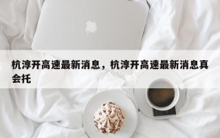 杭淳开高速最新消息，杭淳开高速最新消息真会托