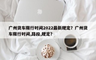 广州货车限行时间2022最新规定？广州货车限行时间,路段,规定？