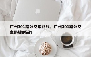 广州301路公交车路线，广州301路公交车路线时间？