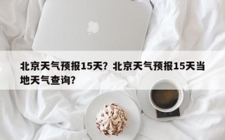 北京天气预报15天？北京天气预报15天当地天气查询？