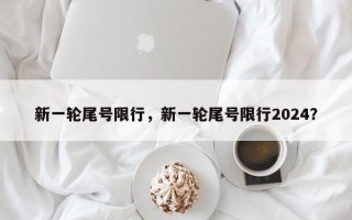 新一轮尾号限行，新一轮尾号限行2024？