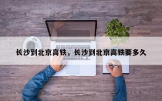 长沙到北京高铁，长沙到北京高铁要多久