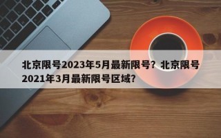 北京限号2023年5月最新限号？北京限号2021年3月最新限号区域？