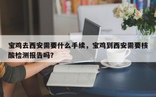 宝鸡去西安需要什么手续，宝鸡到西安需要核酸检测报告吗？