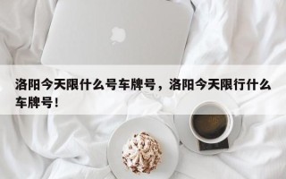 洛阳今天限什么号车牌号，洛阳今天限行什么车牌号！