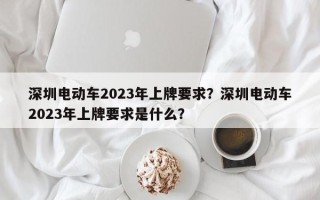 深圳电动车2023年上牌要求？深圳电动车2023年上牌要求是什么？