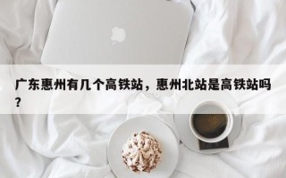 广东惠州有几个高铁站，惠州北站是高铁站吗？