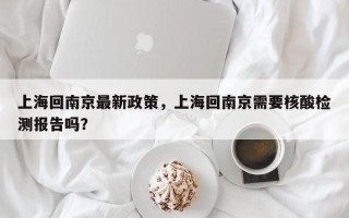 上海回南京最新政策，上海回南京需要核酸检测报告吗？