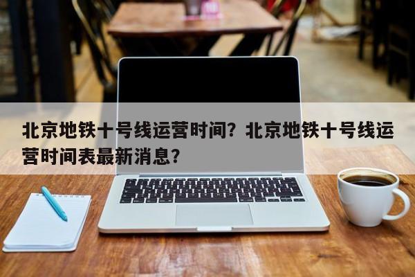 北京地铁十号线运营时间？北京地铁十号线运营时间表最新消息？-第1张图片-我的记录笔记